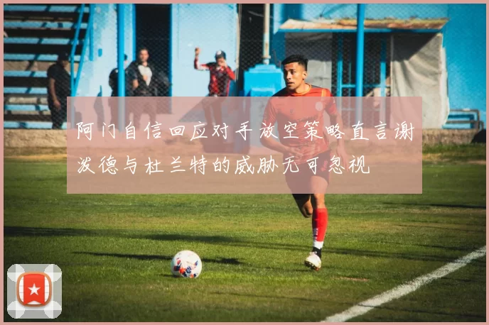 阿门自信回应对手放空策略直言谢泼德与杜兰特的威胁无可忽视