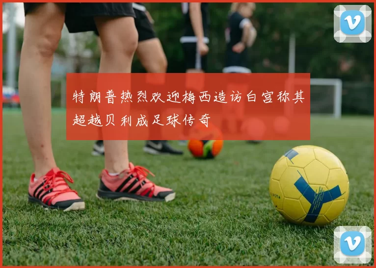 特朗普热烈欢迎梅西造访白宫称其超越贝利成足球传奇