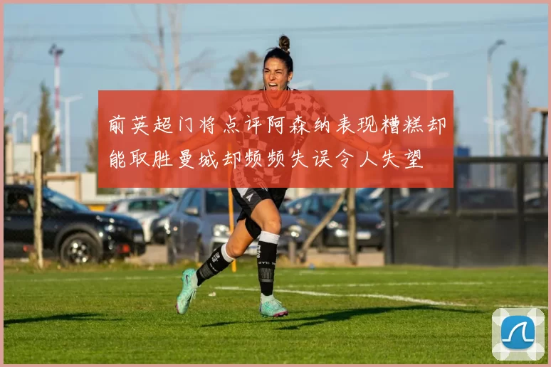 前英超门将点评阿森纳表现糟糕却能取胜曼城却频频失误令人失望
