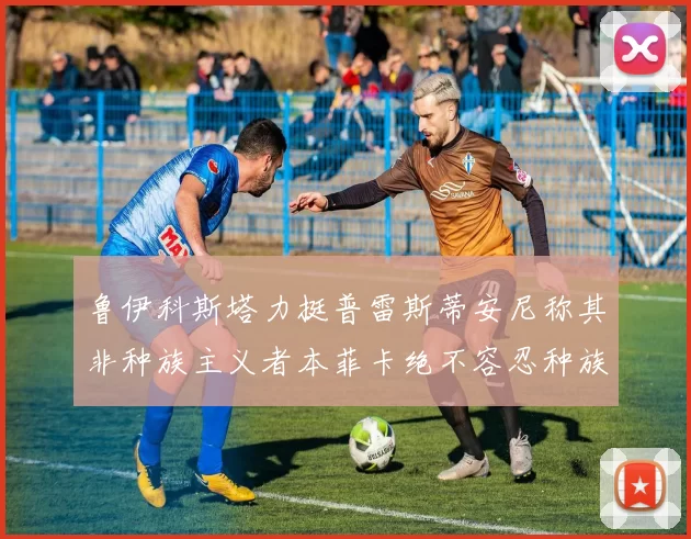 鲁伊科斯塔力挺普雷斯蒂安尼称其非种族主义者本菲卡绝不容忍种族歧视