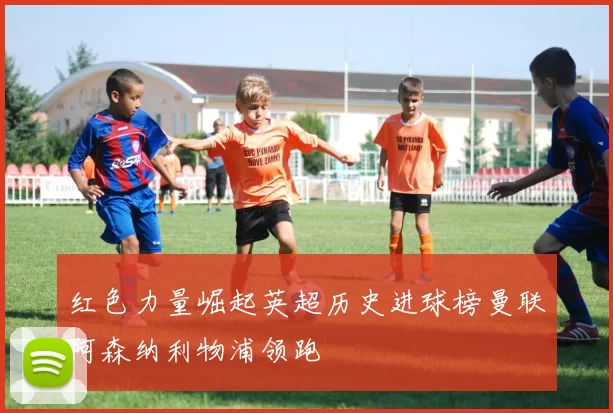 红色力量崛起英超历史进球榜曼联阿森纳利物浦领跑