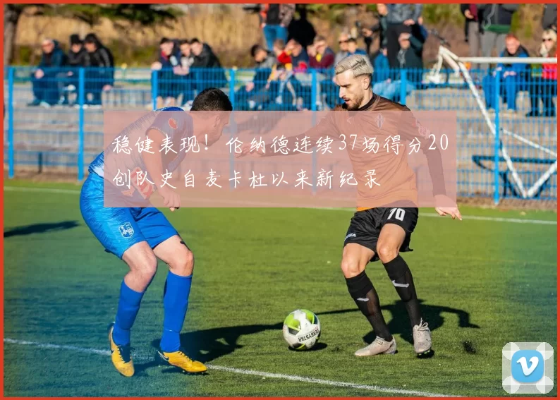 稳健表现！伦纳德连续37场得分20创队史自麦卡杜以来新纪录