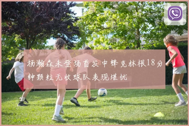 杨瀚森未登场首发中锋克林根18分钟颗粒无收球队表现堪忧