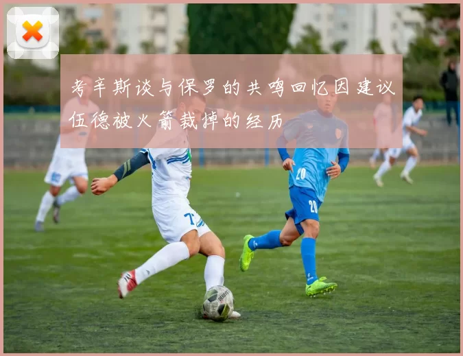 考辛斯谈与保罗的共鸣回忆因建议伍德被火箭裁掉的经历