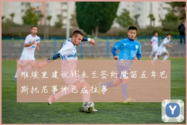 维埃里建议AC米兰签约魔笛五年巴斯托尼事件已成往事