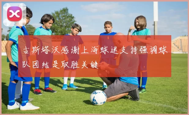 古斯塔沃感谢上海球迷支持强调球队团结是取胜关键