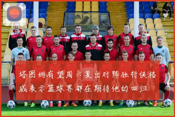 塔图姆有望周六复出对阵独行侠格威表示篮球界都在期待他的回归