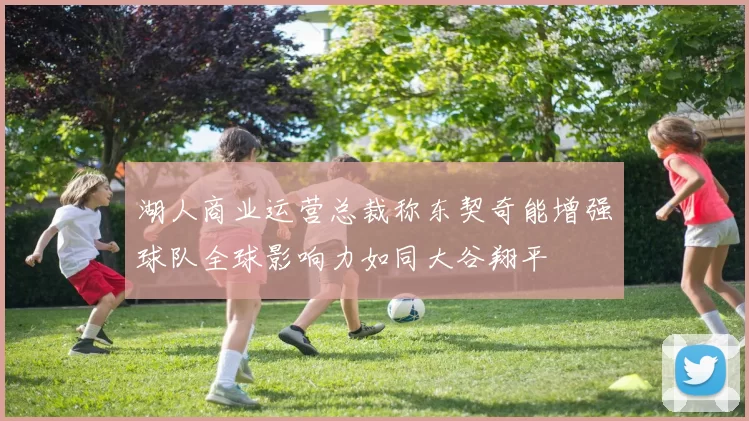 湖人商业运营总裁称东契奇能增强球队全球影响力如同大谷翔平