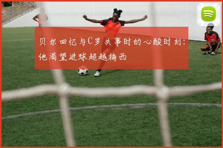 贝尔回忆与C罗共事时的心酸时刻：他渴望进球超越梅西