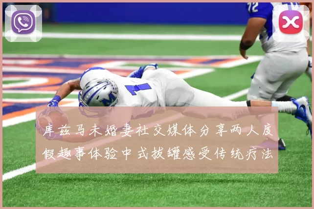 库兹马未婚妻社交媒体分享两人度假趣事体验中式拔罐感受传统疗法魅力