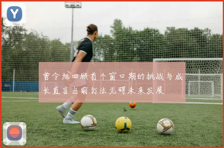 曾令旭回顾首个窗口期的挑战与成长直言当前打法无碍未来发展