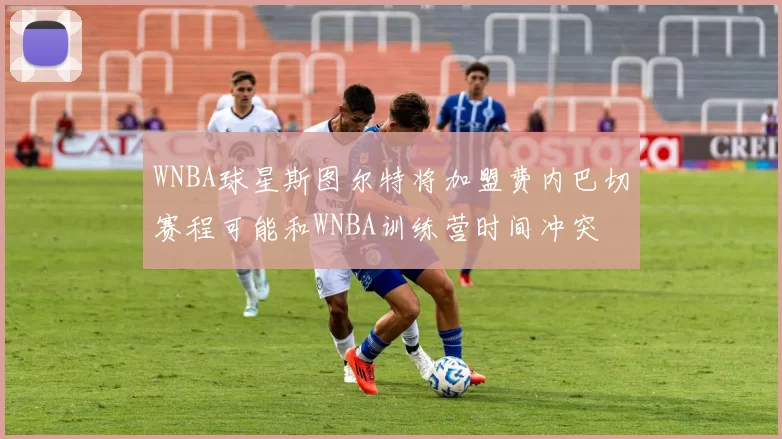 WNBA球星斯图尔特将加盟费内巴切赛程可能和WNBA训练营时间冲突