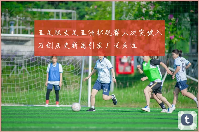 亚足联女足亚洲杯观赛人次突破八万创历史新高引发广泛关注