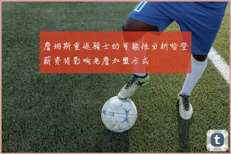 詹姆斯重返骑士的可能性分析哈登薪资将影响老詹加盟方式