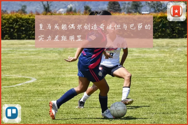 皇马或能偶尔创造奇迹但与巴萨的实力差距明显