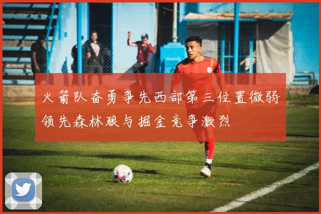火箭队奋勇争先西部第三位置微弱领先森林狼与掘金竞争激烈