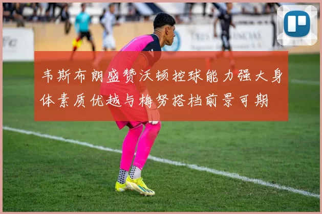 韦斯布朗盛赞沃顿控球能力强大身体素质优越与梅努搭档前景可期