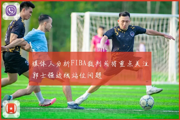 媒体人分析FIBA裁判或将重点关注郭士强边线站位问题