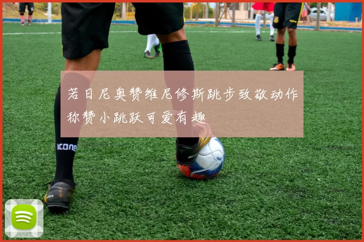 若日尼奥赞维尼修斯跳步致敬动作称赞小跳跃可爱有趣